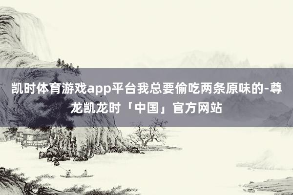 凯时体育游戏app平台我总要偷吃两条原味的-尊龙凯龙时「中国」官方网站