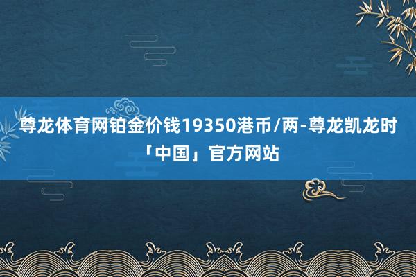 尊龙体育网铂金价钱19350港币/两-尊龙凯龙时「中国」官方网站