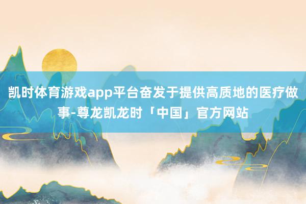 凯时体育游戏app平台奋发于提供高质地的医疗做事-尊龙凯龙时「中国」官方网站