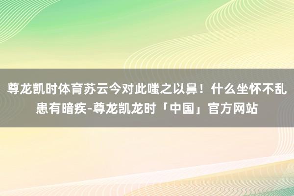 尊龙凯时体育苏云今对此嗤之以鼻！什么坐怀不乱患有暗疾-尊龙凯龙时「中国」官方网站