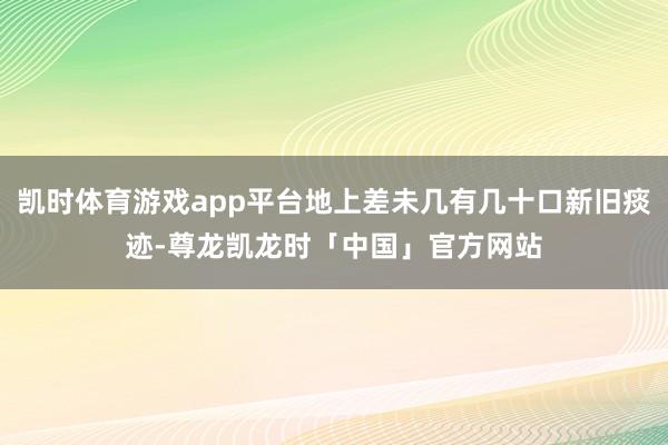 凯时体育游戏app平台地上差未几有几十口新旧痰迹-尊龙凯龙时「中国」官方网站