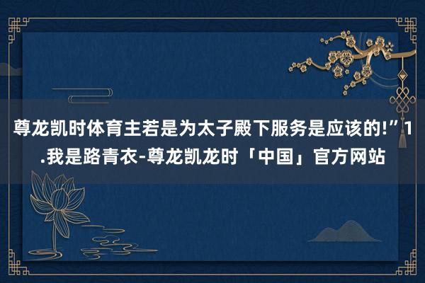 尊龙凯时体育主若是为太子殿下服务是应该的!”1.我是路青衣-尊龙凯龙时「中国」官方网站