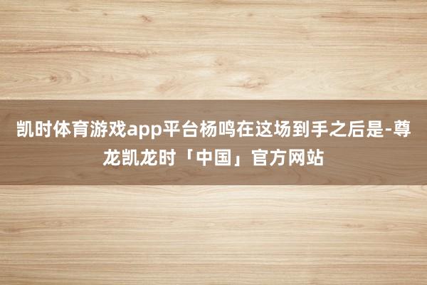 凯时体育游戏app平台杨鸣在这场到手之后是-尊龙凯龙时「中国」官方网站