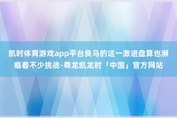 凯时体育游戏app平台良马的这一激进盘算也濒临着不少挑战-尊龙凯龙时「中国」官方网站