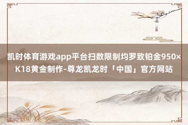 凯时体育游戏app平台扫数限制均罗致铂金950×K18黄金制作-尊龙凯龙时「中国」官方网站