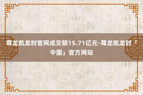 尊龙凯龙时官网成交额15.71亿元-尊龙凯龙时「中国」官方网站