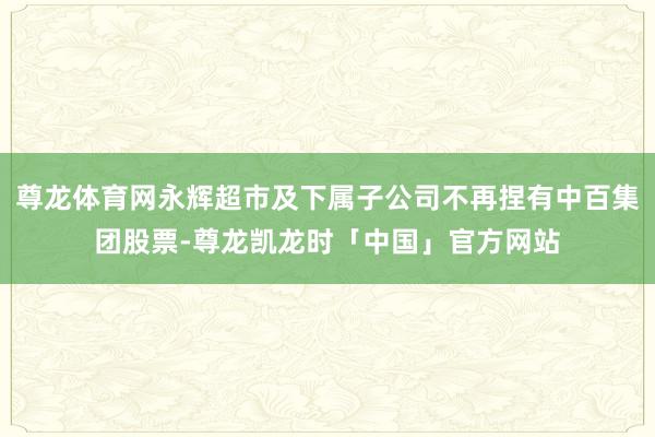 尊龙体育网永辉超市及下属子公司不再捏有中百集团股票-尊龙凯龙时「中国」官方网站