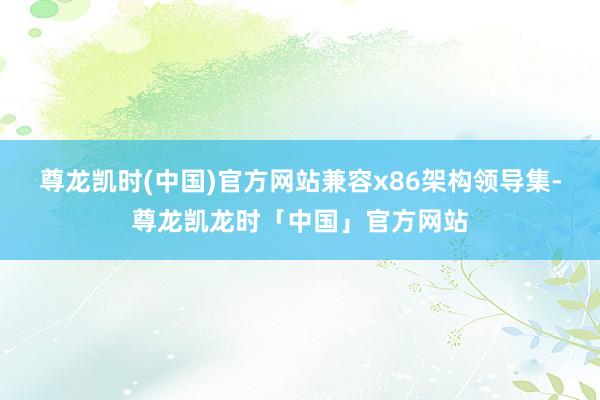 尊龙凯时(中国)官方网站兼容x86架构领导集-尊龙凯龙时「中国」官方网站
