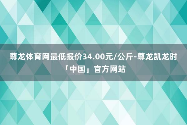 尊龙体育网最低报价34.00元/公斤-尊龙凯龙时「中国」官方网站