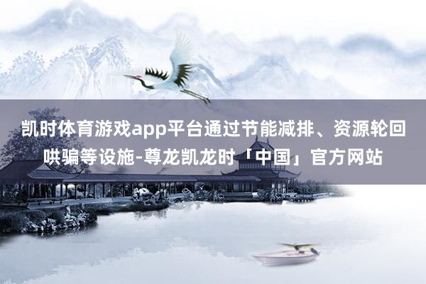 凯时体育游戏app平台通过节能减排、资源轮回哄骗等设施-尊龙凯龙时「中国」官方网站