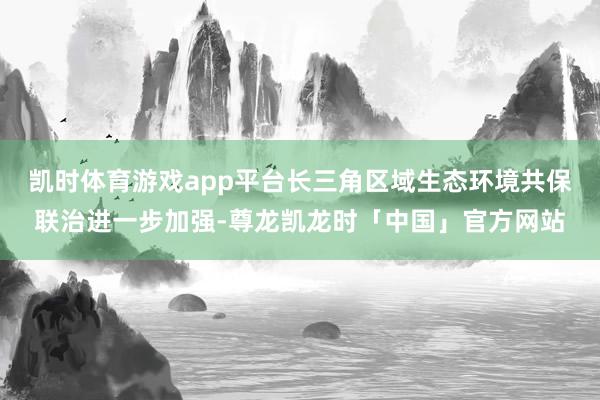 凯时体育游戏app平台长三角区域生态环境共保联治进一步加强-尊龙凯龙时「中国」官方网站