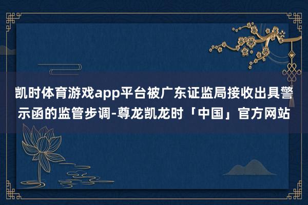 凯时体育游戏app平台被广东证监局接收出具警示函的监管步调-尊龙凯龙时「中国」官方网站