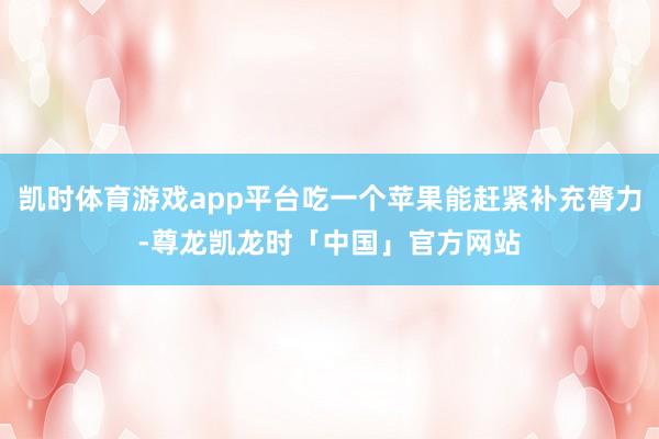 凯时体育游戏app平台吃一个苹果能赶紧补充膂力-尊龙凯龙时「中国」官方网站