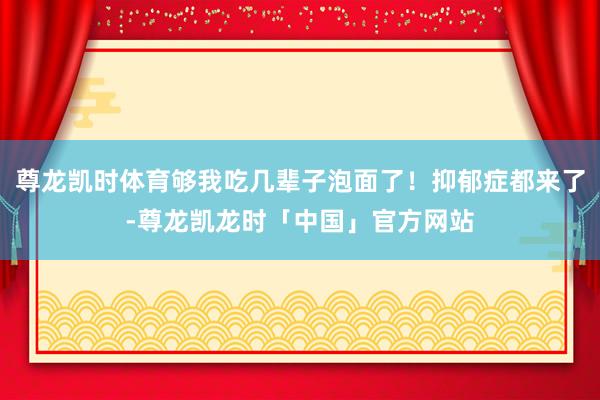尊龙凯时体育够我吃几辈子泡面了！抑郁症都来了-尊龙凯龙时「中国」官方网站