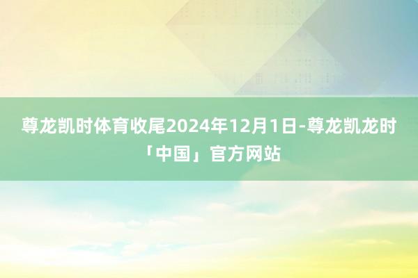 尊龙凯时体育收尾2024年12月1日-尊龙凯龙时「中国」官方网站