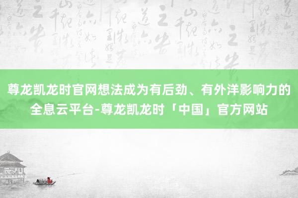 尊龙凯龙时官网想法成为有后劲、有外洋影响力的全息云平台-尊龙凯龙时「中国」官方网站