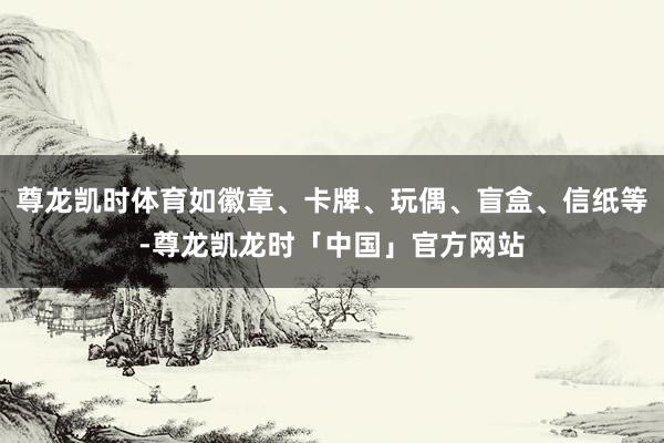 尊龙凯时体育如徽章、卡牌、玩偶、盲盒、信纸等-尊龙凯龙时「中国」官方网站