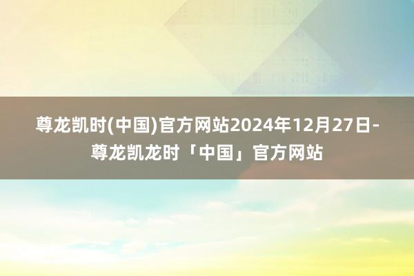 尊龙凯时(中国)官方网站 2024年12月27日-尊龙凯龙时「中国」官方网站