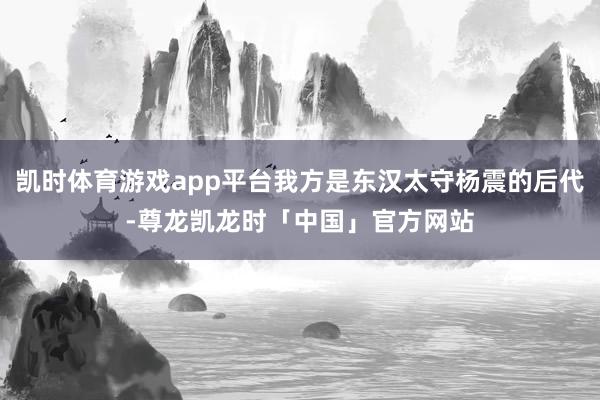 凯时体育游戏app平台我方是东汉太守杨震的后代-尊龙凯龙时「中国」官方网站