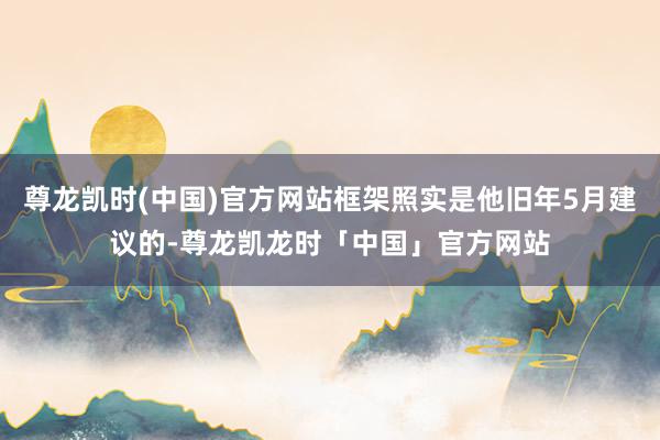 尊龙凯时(中国)官方网站框架照实是他旧年5月建议的-尊龙凯龙时「中国」官方网站