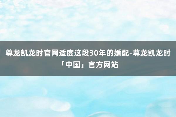尊龙凯龙时官网适度这段30年的婚配-尊龙凯龙时「中国」官方网站