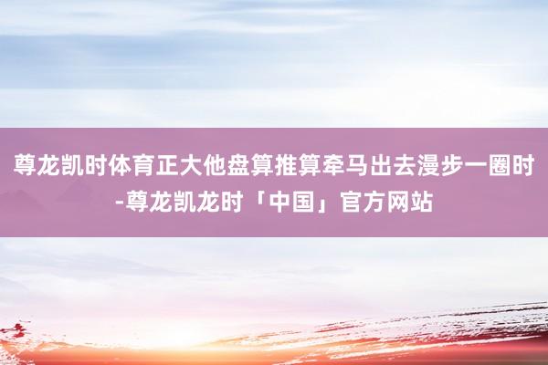 尊龙凯时体育正大他盘算推算牵马出去漫步一圈时-尊龙凯龙时「中国」官方网站