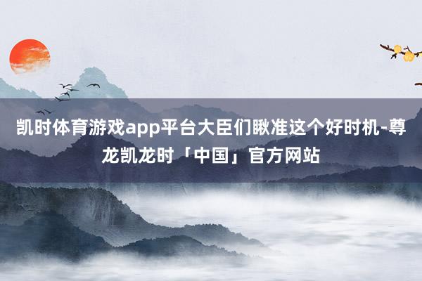 凯时体育游戏app平台大臣们瞅准这个好时机-尊龙凯龙时「中国」官方网站