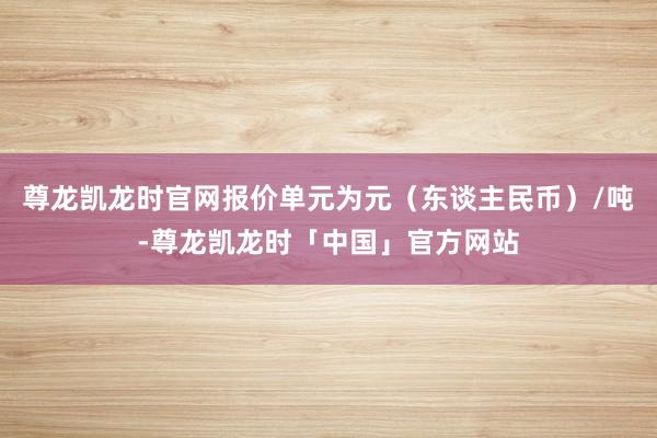 尊龙凯龙时官网报价单元为元（东谈主民币）/吨-尊龙凯龙时「中国」官方网站
