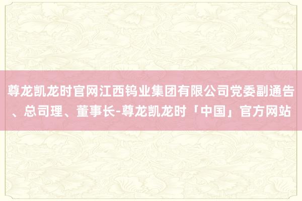 尊龙凯龙时官网江西钨业集团有限公司党委副通告、总司理、董事长-尊龙凯龙时「中国」官方网站