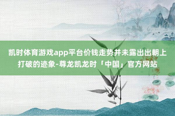 凯时体育游戏app平台价钱走势并未露出出朝上打破的迹象-尊龙凯龙时「中国」官方网站