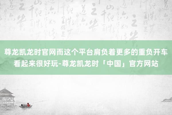 尊龙凯龙时官网而这个平台肩负着更多的重负开车看起来很好玩-尊龙凯龙时「中国」官方网站