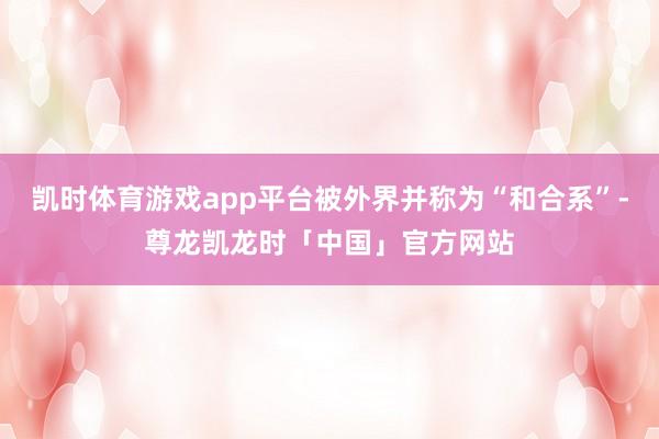凯时体育游戏app平台被外界并称为“和合系”-尊龙凯龙时「中国」官方网站