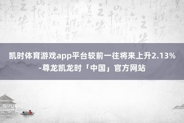 凯时体育游戏app平台较前一往将来上升2.13%-尊龙凯龙时「中国」官方网站
