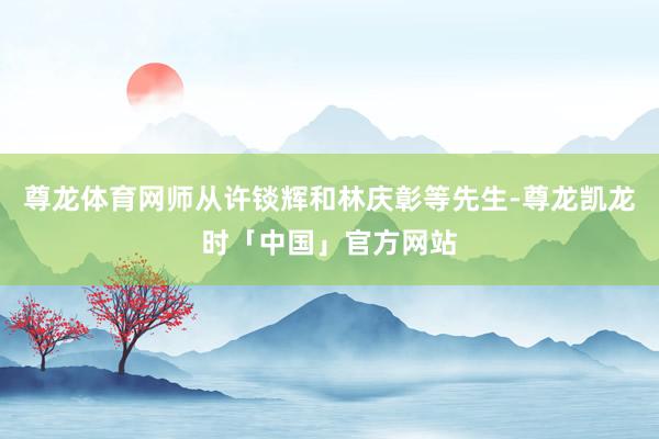 尊龙体育网师从许锬辉和林庆彰等先生-尊龙凯龙时「中国」官方网站