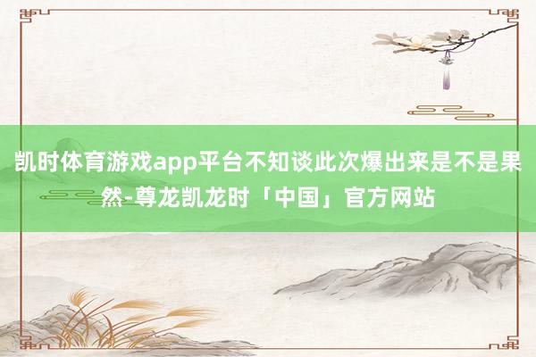 凯时体育游戏app平台不知谈此次爆出来是不是果然-尊龙凯龙时「中国」官方网站