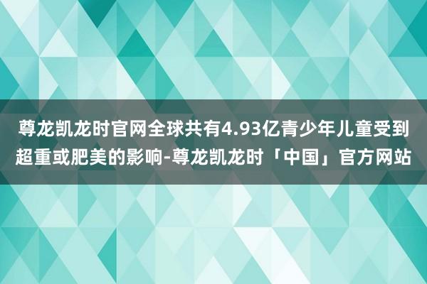 尊龙凯龙时官网全球共有4.93亿青少年儿童受到超重或肥美的影响-尊龙凯龙时「中国」官方网站