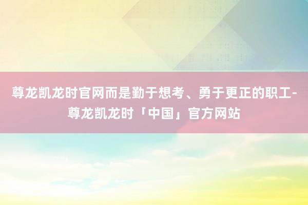 尊龙凯龙时官网而是勤于想考、勇于更正的职工-尊龙凯龙时「中国」官方网站
