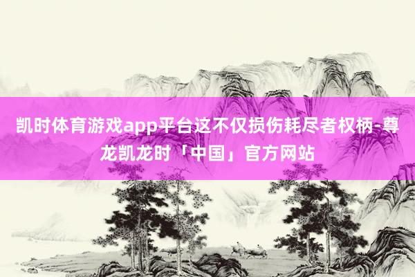 凯时体育游戏app平台这不仅损伤耗尽者权柄-尊龙凯龙时「中国」官方网站