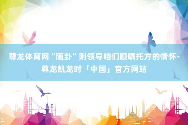 尊龙体育网“随卦”则领导咱们顺嘱托方的情怀-尊龙凯龙时「中国」官方网站