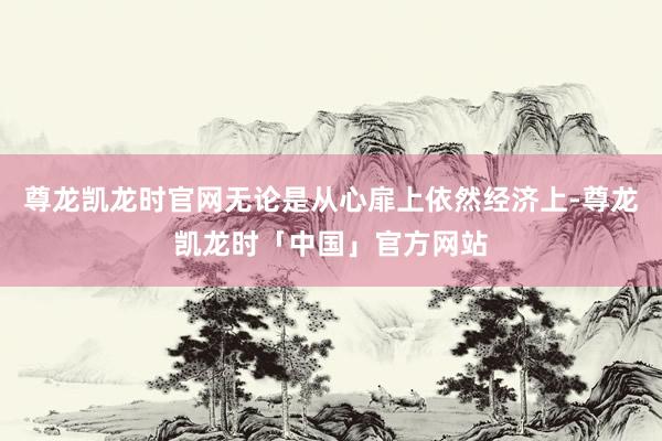 尊龙凯龙时官网无论是从心扉上依然经济上-尊龙凯龙时「中国」官方网站