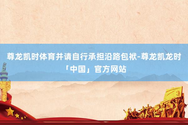 尊龙凯时体育并请自行承担沿路包袱-尊龙凯龙时「中国」官方网站