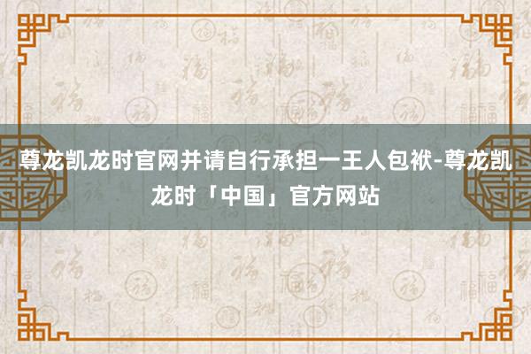 尊龙凯龙时官网并请自行承担一王人包袱-尊龙凯龙时「中国」官方网站