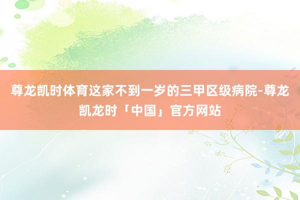 尊龙凯时体育这家不到一岁的三甲区级病院-尊龙凯龙时「中国」官方网站