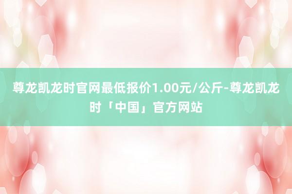尊龙凯龙时官网最低报价1.00元/公斤-尊龙凯龙时「中国」官方网站