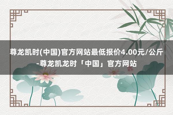 尊龙凯时(中国)官方网站最低报价4.00元/公斤-尊龙凯龙时「中国」官方网站