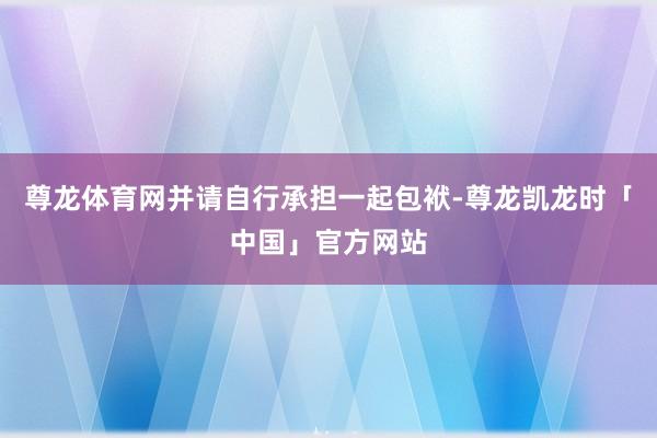 尊龙体育网并请自行承担一起包袱-尊龙凯龙时「中国」官方网站