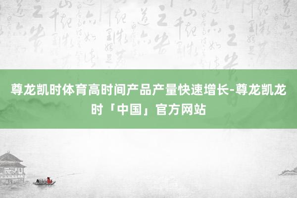 尊龙凯时体育高时间产品产量快速增长-尊龙凯龙时「中国」官方网站