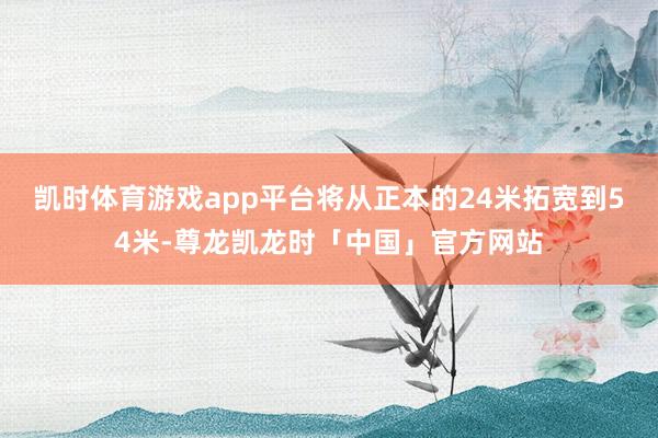 凯时体育游戏app平台将从正本的24米拓宽到54米-尊龙凯龙时「中国」官方网站