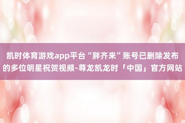 凯时体育游戏app平台“胖齐来”账号已删除发布的多位明星祝贺视频-尊龙凯龙时「中国」官方网站
