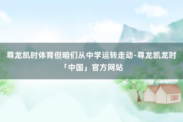 尊龙凯时体育但咱们从中学运转走动-尊龙凯龙时「中国」官方网站